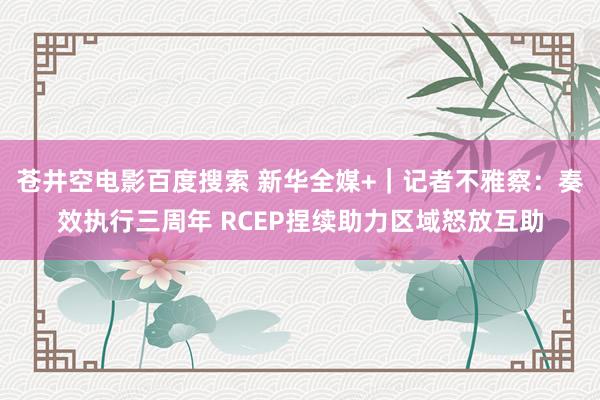 苍井空电影百度搜索 新华全媒+｜记者不雅察：奏效执行三周年 RCEP捏续助力区域怒放互助