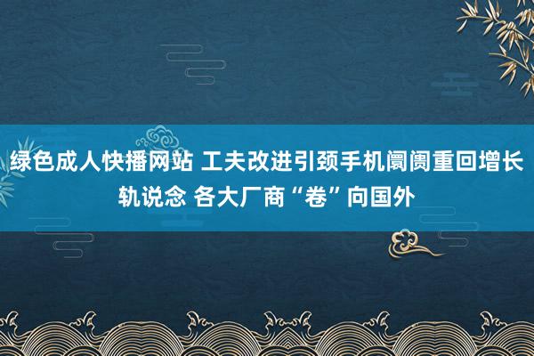 绿色成人快播网站 工夫改进引颈手机阛阓重回增长轨说念 各大厂商“卷”向国外