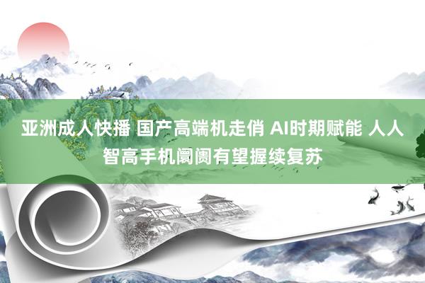 亚洲成人快播 国产高端机走俏 AI时期赋能 人人智高手机阛阓有望握续复苏