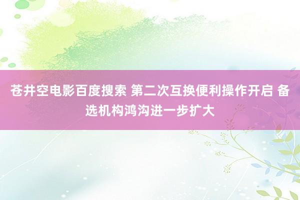 苍井空电影百度搜索 第二次互换便利操作开启 备选机构鸿沟进一步扩大