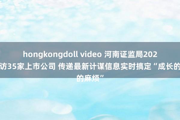 hongkongdoll video 河南证监局2024年造访35家上市公司 传递最新计谋信息实时搞定“成长的麻烦”