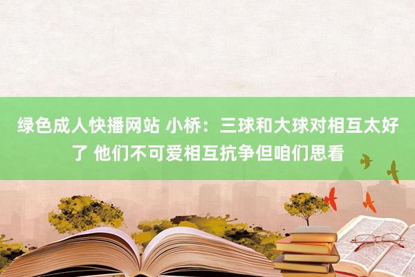 绿色成人快播网站 小桥：三球和大球对相互太好了 他们不可爱相互抗争但咱们思看