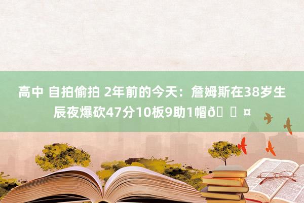 高中 自拍偷拍 2年前的今天：詹姆斯在38岁生辰夜爆砍47分10板9助1帽😤