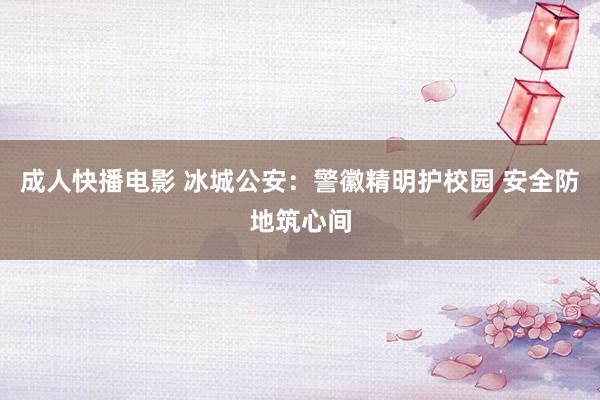 成人快播电影 冰城公安：警徽精明护校园 安全防地筑心间