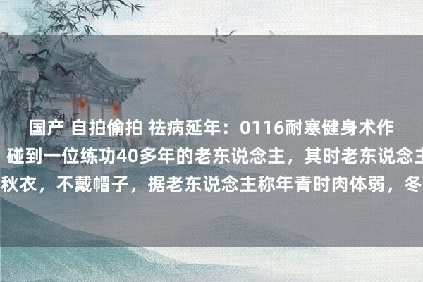 国产 自拍偷拍 祛病延年：0116耐寒健身术作家年青时，冬季三九天，碰到一位练功40多年的老东说念主，其时老东说念主70多岁，大寒天也仅穿秋衣，不戴帽子，据老东说念主称年青时肉体弱，冬天穿好多，大哥反而穿到少了。赞佩问练什么功，...