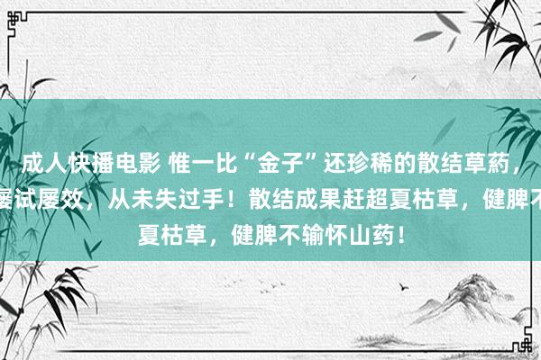 成人快播电影 惟一比“金子”还珍稀的散结草葯，1400年来屡试屡效，从未失过手！散结成果赶超夏枯草，健脾不输怀山药！