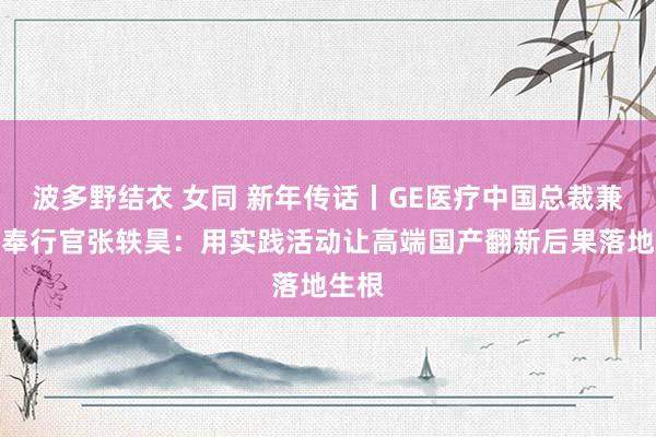 波多野结衣 女同 新年传话丨GE医疗中国总裁兼首席奉行官张轶昊：用实践活动让高端国产翻新后果落地生根