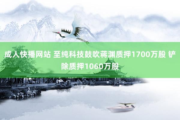 成人快播网站 至纯科技鼓吹蒋渊质押1700万股 铲除质押1060万股