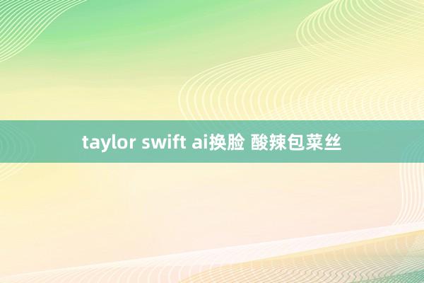 taylor swift ai换脸 酸辣包菜丝