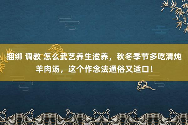 捆绑 调教 怎么武艺养生滋养，秋冬季节多吃清炖羊肉汤，这个作念法通俗又适口！