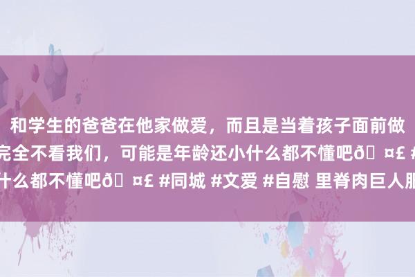 和学生的爸爸在他家做爱，而且是当着孩子面前做爱，太刺激了，孩子完全不看我们，可能是年龄还小什么都不懂吧🤣 #同城 #文爱 #自慰 里脊肉巨人服法