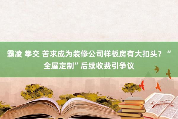 霸凌 拳交 苦求成为装修公司样板房有大扣头？“全屋定制”后续收费引争议