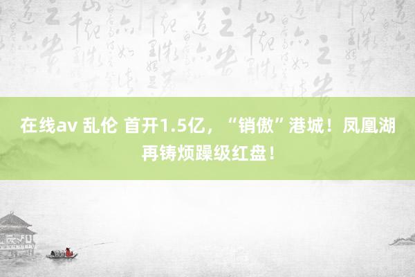 在线av 乱伦 首开1.5亿，“销傲”港城！凤凰湖再铸烦躁级红盘！