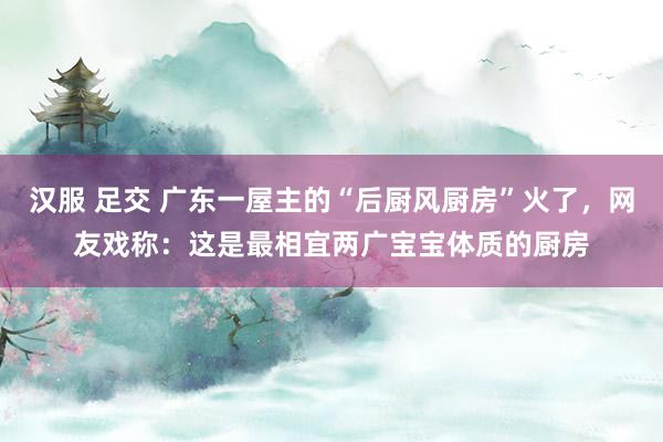 汉服 足交 广东一屋主的“后厨风厨房”火了，网友戏称：这是最相宜两广宝宝体质的厨房