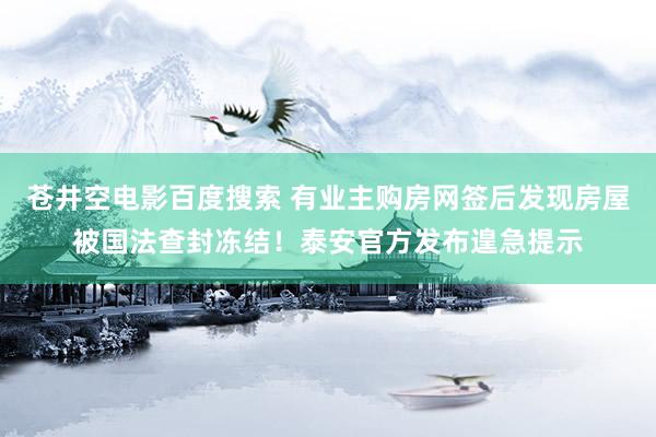 苍井空电影百度搜索 有业主购房网签后发现房屋被国法查封冻结！泰安官方发布遑急提示