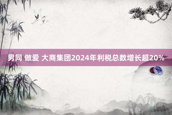 男同 做爱 大商集团2024年利税总数增长超20%