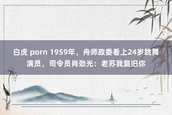 白虎 porn 1959年，舟师政委看上24岁跳舞演员，司令员肖劲光：老苏我复旧你