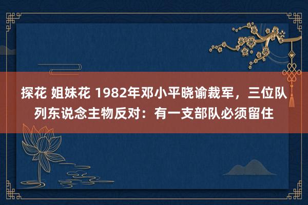 探花 姐妹花 1982年邓小平晓谕裁军，三位队列东说念主物反对：有一支部队必须留住