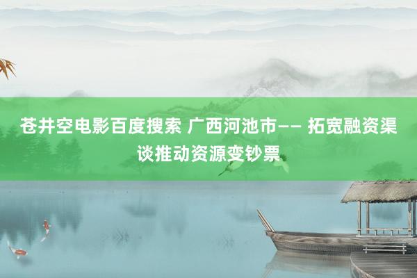 苍井空电影百度搜索 广西河池市—— 拓宽融资渠谈推动资源变钞票