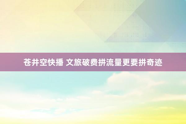 苍井空快播 文旅破费拼流量更要拼奇迹