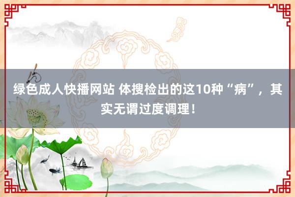 绿色成人快播网站 体搜检出的这10种“病”，其实无谓过度调理！