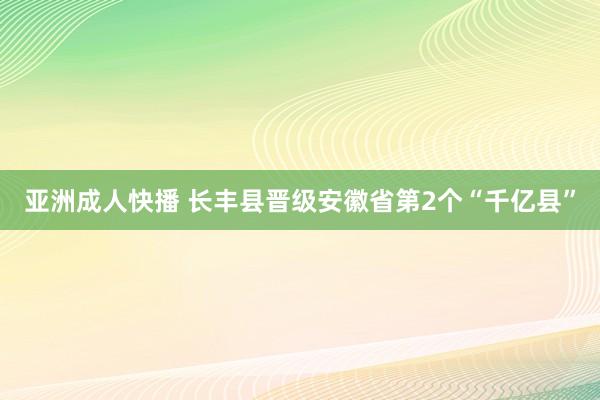 亚洲成人快播 长丰县晋级安徽省第2个“千亿县”