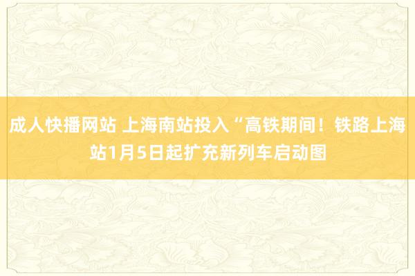 成人快播网站 上海南站投入“高铁期间！铁路上海站1月5日起扩充新列车启动图