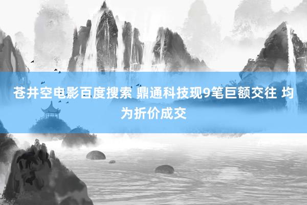 苍井空电影百度搜索 鼎通科技现9笔巨额交往 均为折价成交