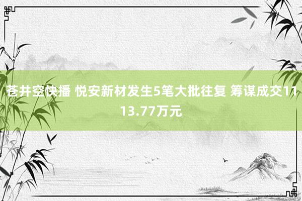 苍井空快播 悦安新材发生5笔大批往复 筹谋成交1113.77万元