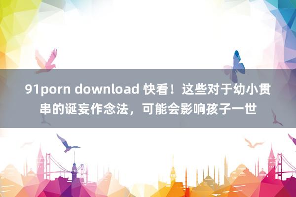 91porn download 快看！这些对于幼小贯串的诞妄作念法，可能会影响孩子一世