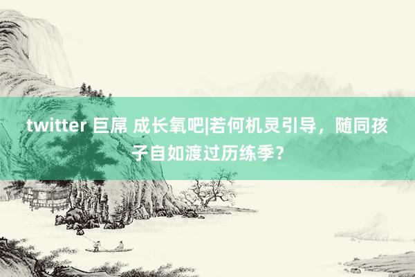 twitter 巨屌 成长氧吧|若何机灵引导，随同孩子自如渡过历练季？