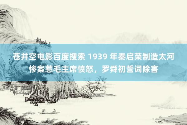 苍井空电影百度搜索 1939 年秦启荣制造太河惨案惹毛主席愤怒，罗舜初誓词除害