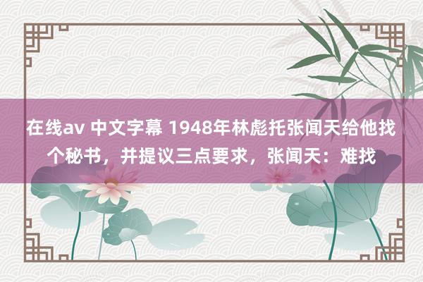 在线av 中文字幕 1948年林彪托张闻天给他找个秘书，并提议三点要求，张闻天：难找