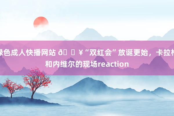 绿色成人快播网站 🎥“双红会”放诞更始，卡拉格和内维尔的现场reaction