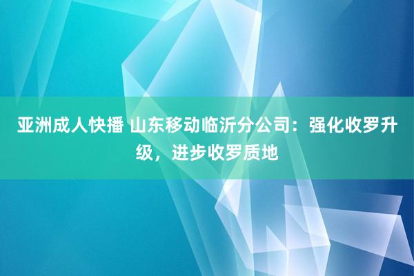 亚洲成人快播 山东移动临沂分公司：强化收罗升级，进步收罗质地