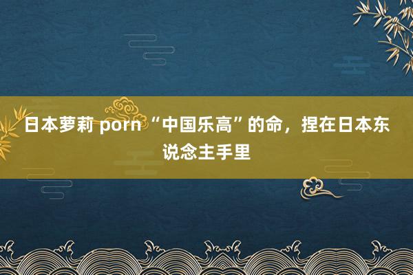 日本萝莉 porn “中国乐高”的命，捏在日本东说念主手里