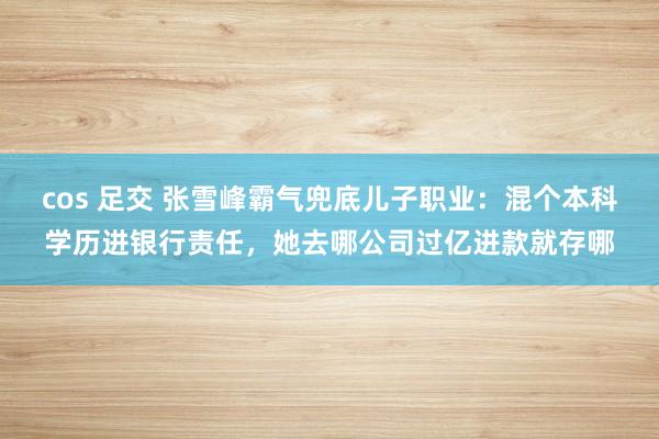 cos 足交 张雪峰霸气兜底儿子职业：混个本科学历进银行责任，她去哪公司过亿进款就存哪