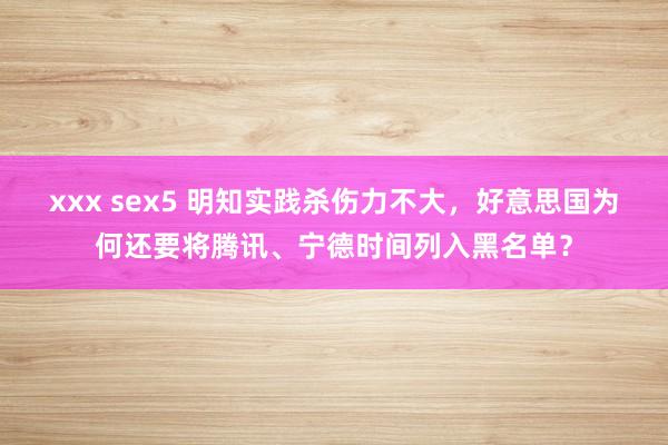 xxx sex5 明知实践杀伤力不大，好意思国为何还要将腾讯、宁德时间列入黑名单？