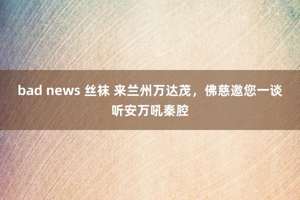 bad news 丝袜 来兰州万达茂，佛慈邀您一谈听安万吼秦腔