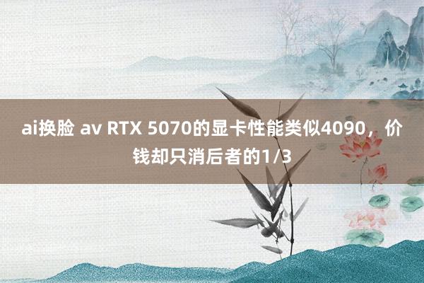 ai换脸 av RTX 5070的显卡性能类似4090，价钱却只消后者的1/3