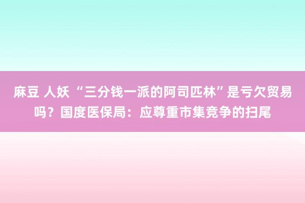 麻豆 人妖 “三分钱一派的阿司匹林”是亏欠贸易吗？国度医保局：应尊重市集竞争的扫尾