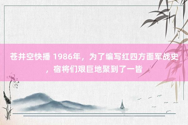 苍井空快播 1986年，为了编写红四方面军战史，宿将们艰巨地聚到了一皆