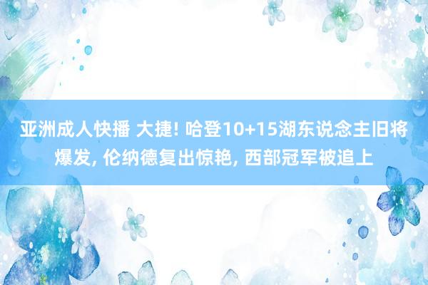 亚洲成人快播 大捷! 哈登10+15湖东说念主旧将爆发， 伦纳德复出惊艳， 西部冠军被追上