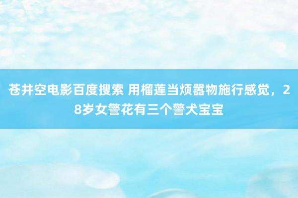 苍井空电影百度搜索 用榴莲当烦嚣物施行感觉，28岁女警花有三个警犬宝宝