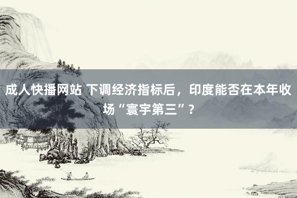 成人快播网站 下调经济指标后，印度能否在本年收场“寰宇第三”？