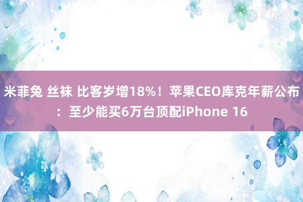 米菲兔 丝袜 比客岁增18%！苹果CEO库克年薪公布：至少能买6万台顶配iPhone 16