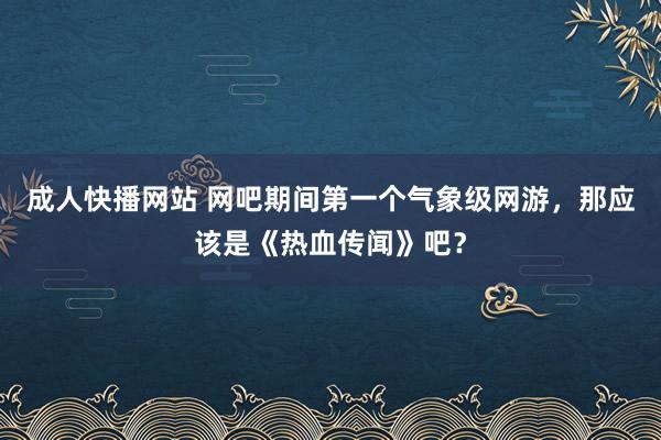 成人快播网站 网吧期间第一个气象级网游，那应该是《热血传闻》吧？