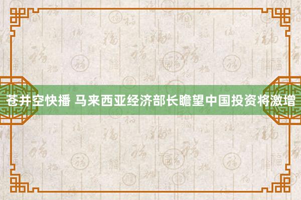 苍井空快播 马来西亚经济部长瞻望中国投资将激增