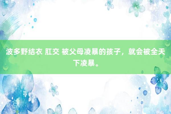 波多野结衣 肛交 被父母凌暴的孩子，就会被全天下凌暴。