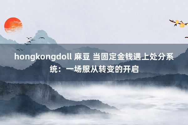 hongkongdoll 麻豆 当固定金钱遇上处分系统：一场服从转变的开启